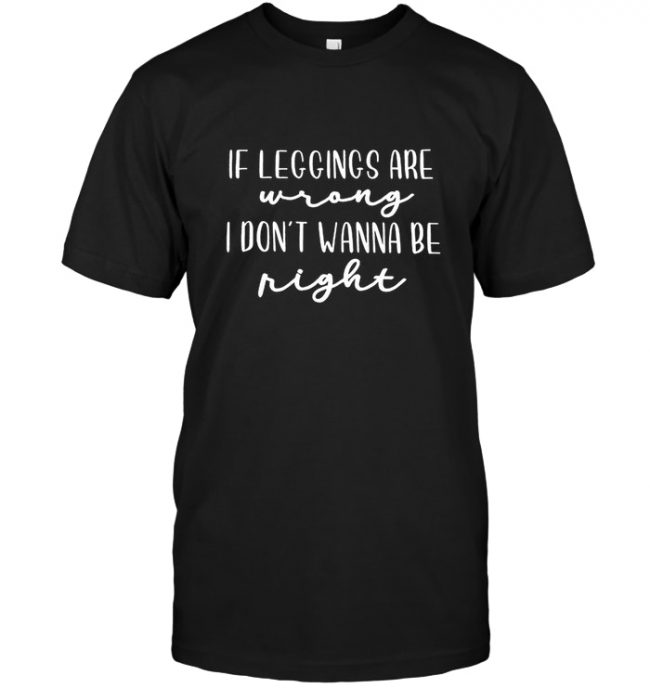 If Leggings Are Wrong I Don’t Wanna Be Right Tee Shirt Hoodie